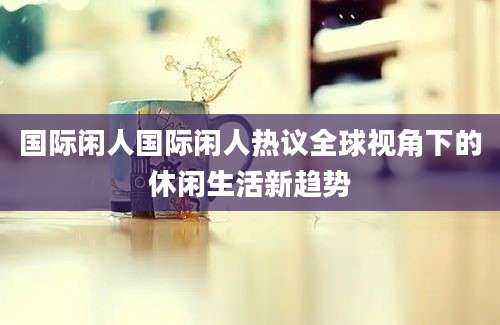 国际闲人国际闲人热议全球视角下的休闲生活新趋势