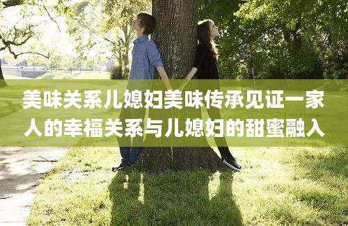 美味关系儿媳妇美味传承见证一家人的幸福关系与儿媳妇的甜蜜融入