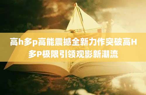高h多p高能震撼全新力作突破高H多P极限引领观影新潮流