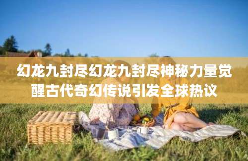 幻龙九封尽幻龙九封尽神秘力量觉醒古代奇幻传说引发全球热议