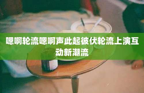 嗯啊轮流嗯啊声此起彼伏轮流上演互动新潮流