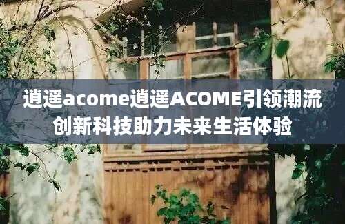 逍遥acome逍遥ACOME引领潮流创新科技助力未来生活体验