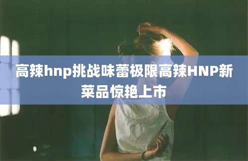 高辣hnp挑战味蕾极限高辣HNP新菜品惊艳上市