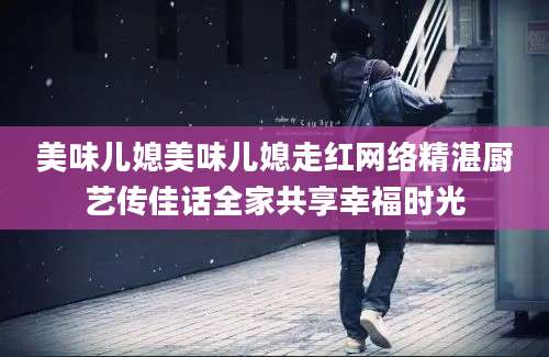 美味儿媳美味儿媳走红网络精湛厨艺传佳话全家共享幸福时光