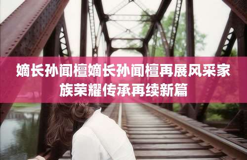 嫡长孙闻檀嫡长孙闻檀再展风采家族荣耀传承再续新篇