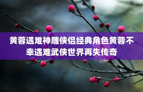 黄蓉遇难神雕侠侣经典角色黄蓉不幸遇难武侠世界再失传奇