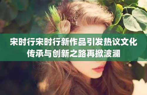 宋时行宋时行新作品引发热议文化传承与创新之路再掀波澜