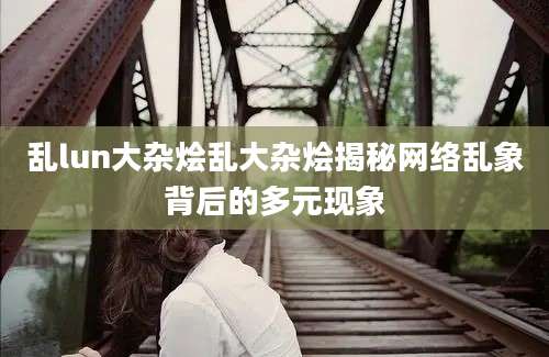 乱lun大杂烩乱大杂烩揭秘网络乱象背后的多元现象
