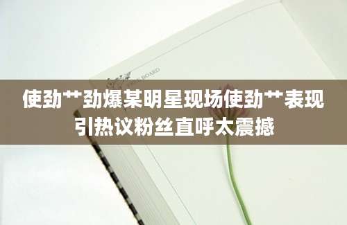 使劲艹劲爆某明星现场使劲艹表现引热议粉丝直呼太震撼