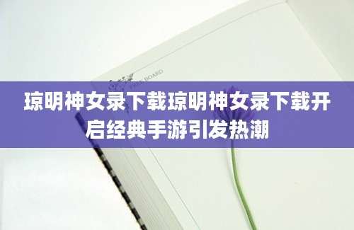 琼明神女录下载琼明神女录下载开启经典手游引发热潮