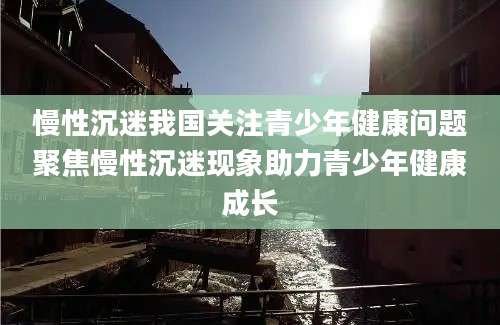 慢性沉迷我国关注青少年健康问题聚焦慢性沉迷现象助力青少年健康成长