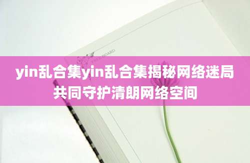 yin乱合集yin乱合集揭秘网络迷局共同守护清朗网络空间