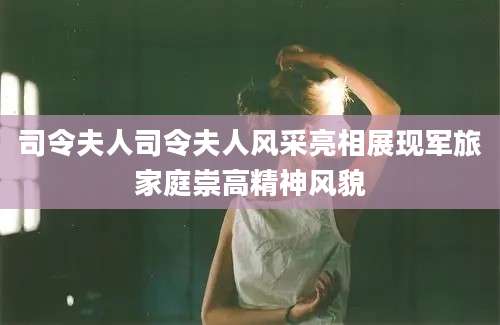 司令夫人司令夫人风采亮相展现军旅家庭崇高精神风貌