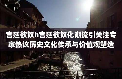 宫廷欲奴h宫廷欲奴化潮流引关注专家热议历史文化传承与价值观塑造