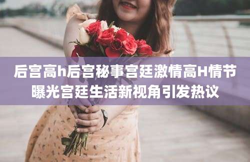 后宫高h后宫秘事宫廷激情高H情节曝光宫廷生活新视角引发热议