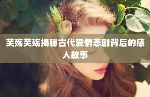 芙殇芙殇揭秘古代爱情悲剧背后的感人故事