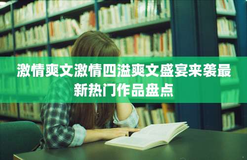 激情爽文激情四溢爽文盛宴来袭最新热门作品盘点