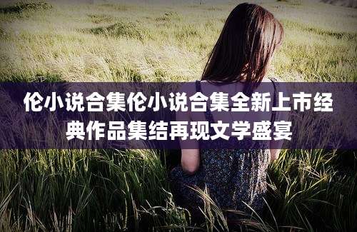 伦小说合集伦小说合集全新上市经典作品集结再现文学盛宴