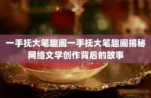 一手抚大笔趣阁一手抚大笔趣阁揭秘网络文学创作背后的故事