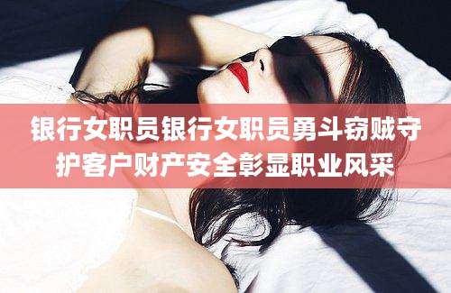 银行女职员银行女职员勇斗窃贼守护客户财产安全彰显职业风采