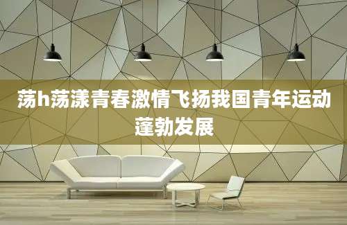 荡h荡漾青春激情飞扬我国青年运动蓬勃发展