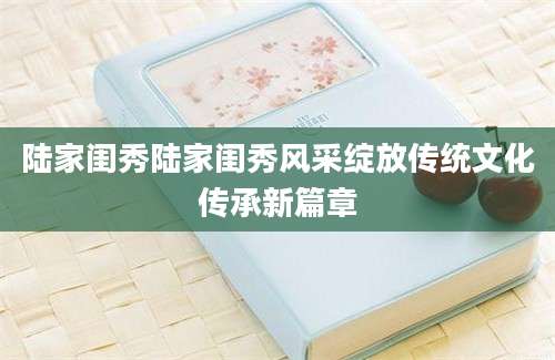陆家闺秀陆家闺秀风采绽放传统文化传承新篇章