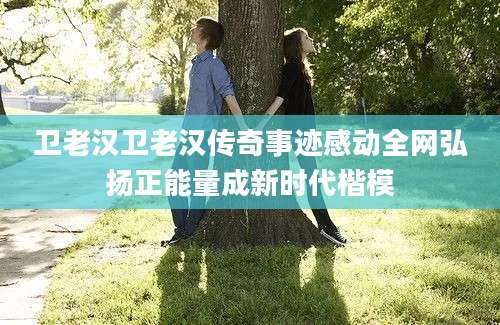 卫老汉卫老汉传奇事迹感动全网弘扬正能量成新时代楷模