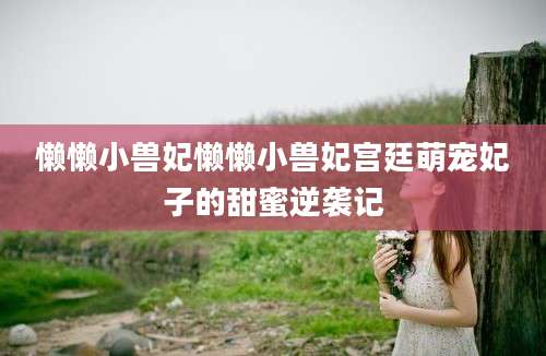 懒懒小兽妃懒懒小兽妃宫廷萌宠妃子的甜蜜逆袭记