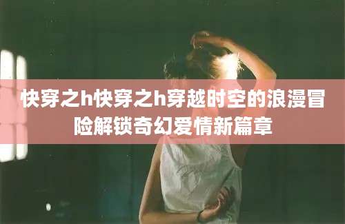 快穿之h快穿之h穿越时空的浪漫冒险解锁奇幻爱情新篇章
