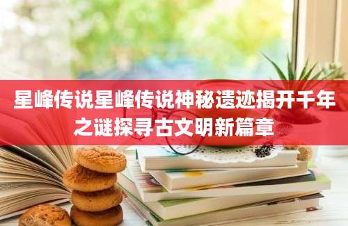 星峰传说星峰传说神秘遗迹揭开千年之谜探寻古文明新篇章