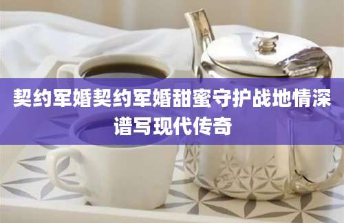 契约军婚契约军婚甜蜜守护战地情深谱写现代传奇