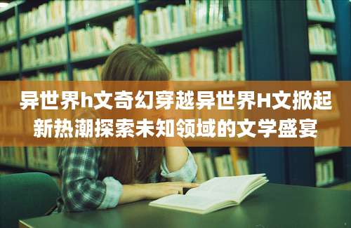异世界h文奇幻穿越异世界H文掀起新热潮探索未知领域的文学盛宴