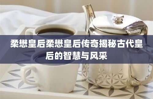 柔懋皇后柔懋皇后传奇揭秘古代皇后的智慧与风采