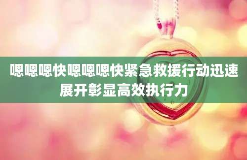 嗯嗯嗯快嗯嗯嗯快紧急救援行动迅速展开彰显高效执行力