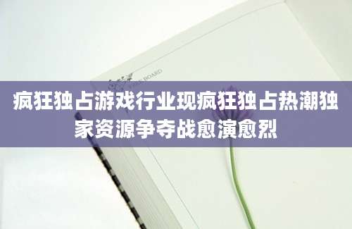 疯狂独占游戏行业现疯狂独占热潮独家资源争夺战愈演愈烈