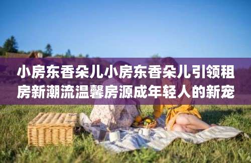 小房东香朵儿小房东香朵儿引领租房新潮流温馨房源成年轻人的新宠