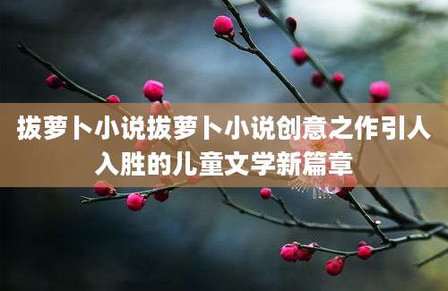 拔萝卜小说拔萝卜小说创意之作引人入胜的儿童文学新篇章