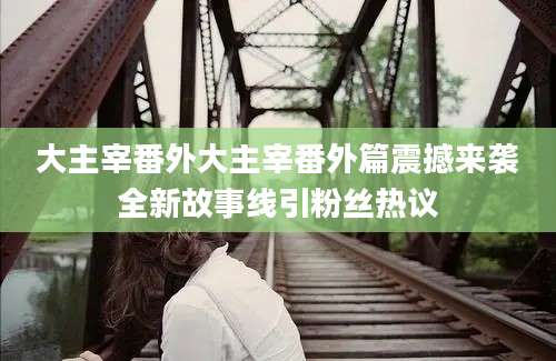 大主宰番外大主宰番外篇震撼来袭全新故事线引粉丝热议