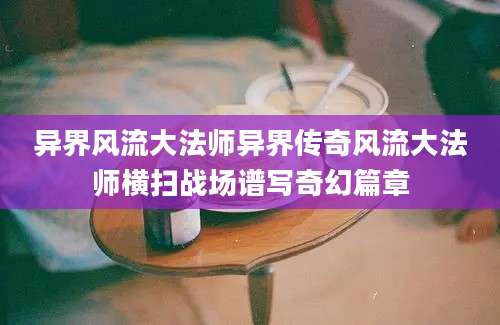 异界风流大法师异界传奇风流大法师横扫战场谱写奇幻篇章