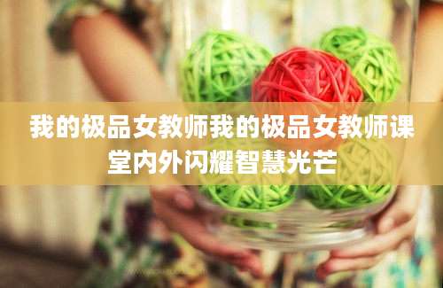 我的极品女教师我的极品女教师课堂内外闪耀智慧光芒