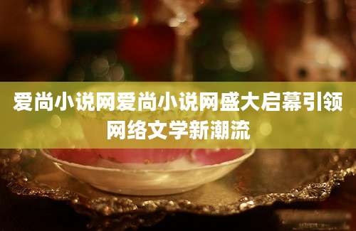 爱尚小说网爱尚小说网盛大启幕引领网络文学新潮流
