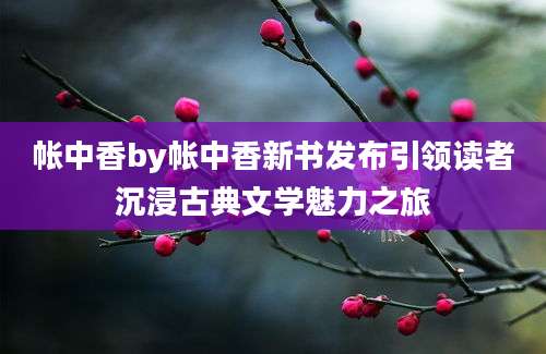 帐中香by帐中香新书发布引领读者沉浸古典文学魅力之旅