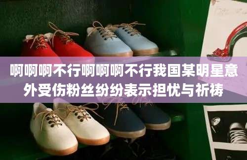 啊啊啊不行啊啊啊不行我国某明星意外受伤粉丝纷纷表示担忧与祈祷