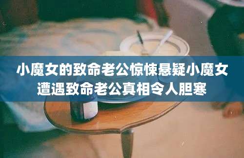 小魔女的致命老公惊悚悬疑小魔女遭遇致命老公真相令人胆寒