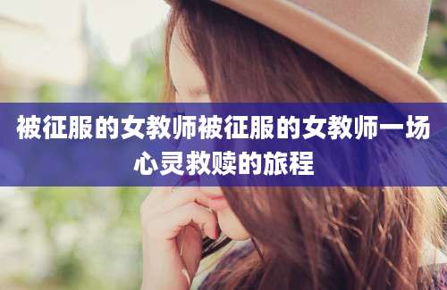 被征服的女教师被征服的女教师一场心灵救赎的旅程