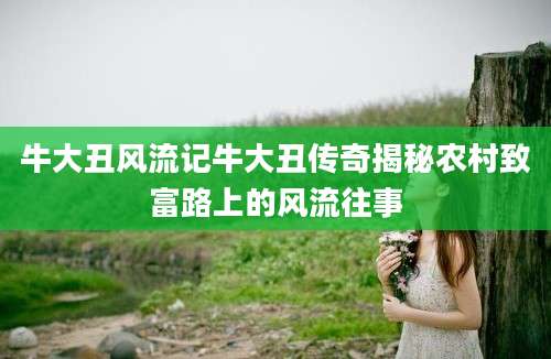 牛大丑风流记牛大丑传奇揭秘农村致富路上的风流往事