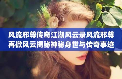 风流邪尊传奇江湖风云录风流邪尊再掀风云揭秘神秘身世与传奇事迹