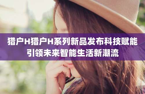 猎户H猎户H系列新品发布科技赋能引领未来智能生活新潮流