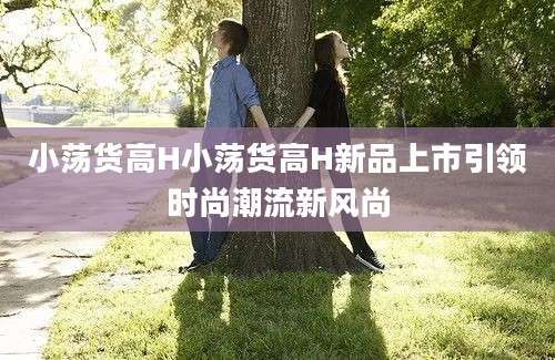 小荡货高H小荡货高H新品上市引领时尚潮流新风尚