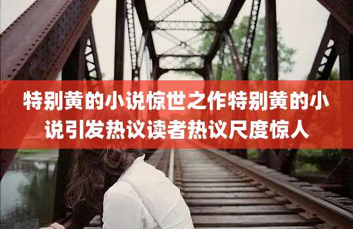 特别黄的小说惊世之作特别黄的小说引发热议读者热议尺度惊人